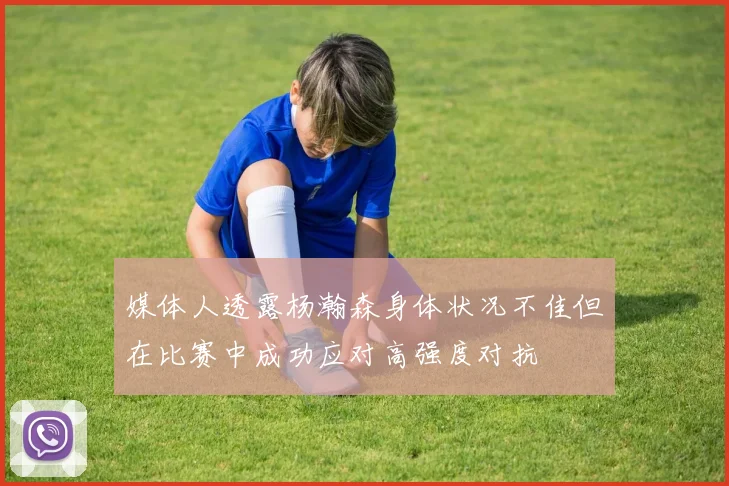 媒体人透露杨瀚森身体状况不佳但在比赛中成功应对高强度对抗