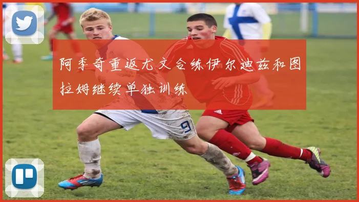 阿季奇重返尤文合练伊尔迪兹和图拉姆继续单独训练
