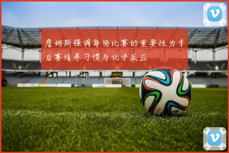 詹姆斯强调每场比赛的重要性为季后赛培养习惯与化学反应