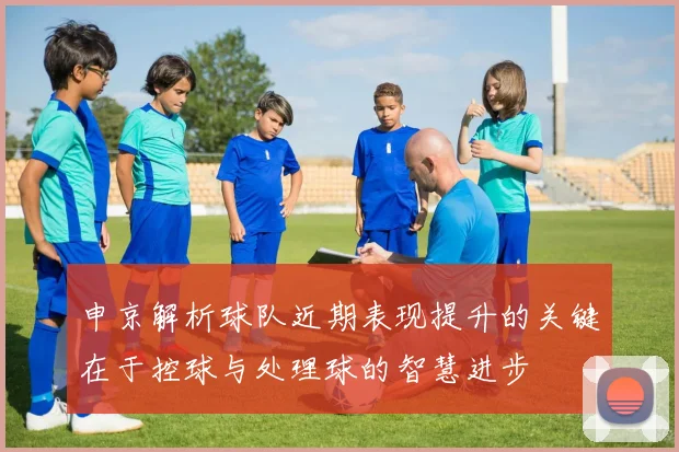 申京解析球队近期表现提升的关键在于控球与处理球的智慧进步