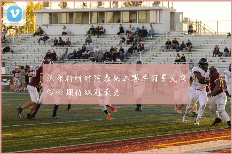 沃尔科特对阿森纳本赛季前景充满信心期待双冠荣光