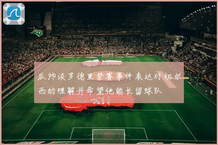 瓜帅谈罗德里禁赛事件表达对切尔西的理解并希望他能长留球队
