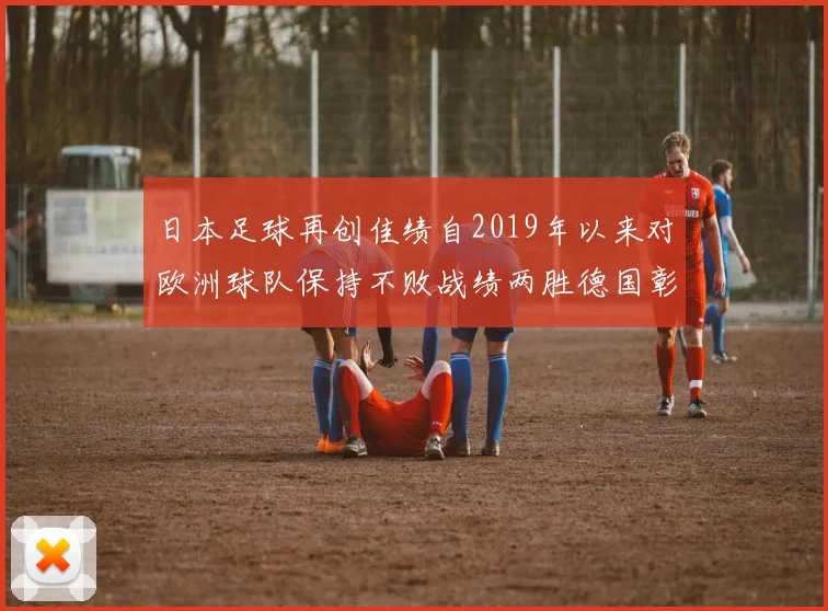 日本足球再创佳绩自2019年以来对欧洲球队保持不败战绩两胜德国彰显实力