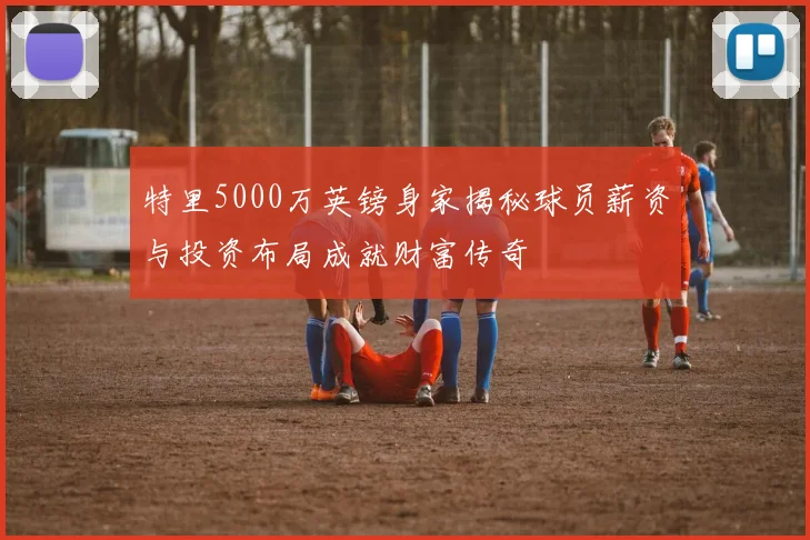 特里5000万英镑身家揭秘球员薪资与投资布局成就财富传奇