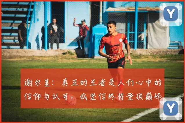 谢尔基：真正的王者是人们心中的信仰与认可，我坚信终将登顶巅峰之路