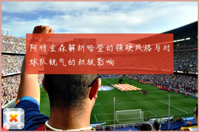阿特金森解析哈登的强硬风格与对球队锐气的积极影响