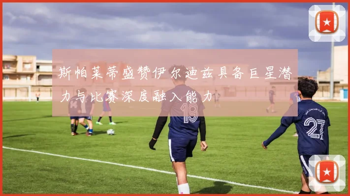 斯帕莱蒂盛赞伊尔迪兹具备巨星潜力与比赛深度融入能力