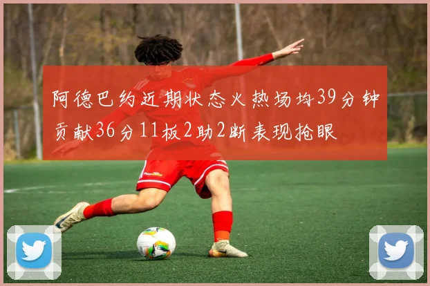 阿德巴约近期状态火热场均39分钟贡献36分11板2助2断表现抢眼