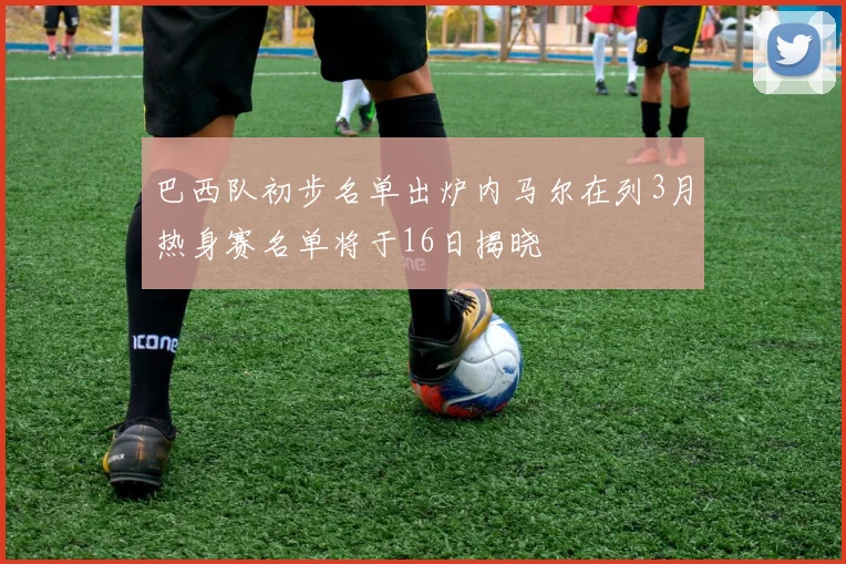 巴西队初步名单出炉内马尔在列3月热身赛名单将于16日揭晓