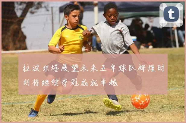 拉波尔塔展望未来五年球队辉煌时刻将继续夺冠成就卓越