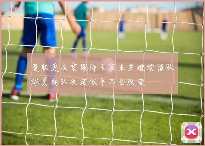 曼联更衣室期待卡塞米罗继续留队球员离队决定似乎不会改变