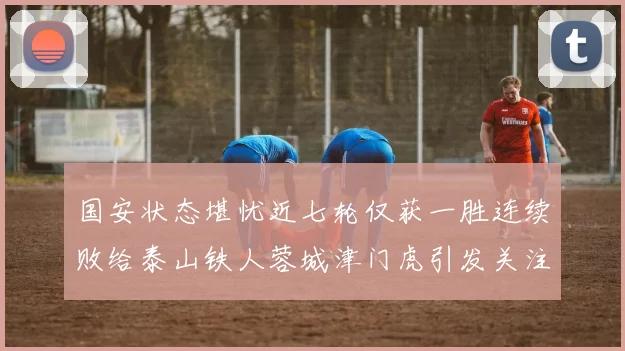 国安状态堪忧近七轮仅获一胜连续败给泰山铁人蓉城津门虎引发关注