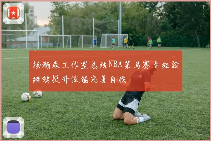 杨瀚森工作室总结NBA菜鸟赛季经验继续提升技能完善自我