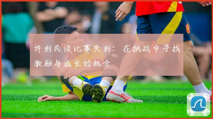 许利民谈比赛失利：在挑战中寻找激励与成长的机会