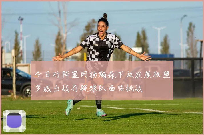 今日对阵篮网杨瀚森下放发展联盟罗威出战存疑球队面临挑战