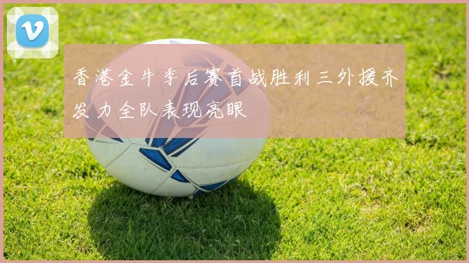 香港金牛季后赛首战胜利三外援齐发力全队表现亮眼