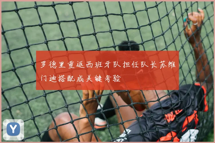 罗德里重返西班牙队担任队长苏维门迪搭配成关键考验