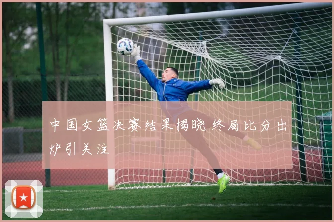 中国女篮决赛结果揭晓 终局比分出炉引关注