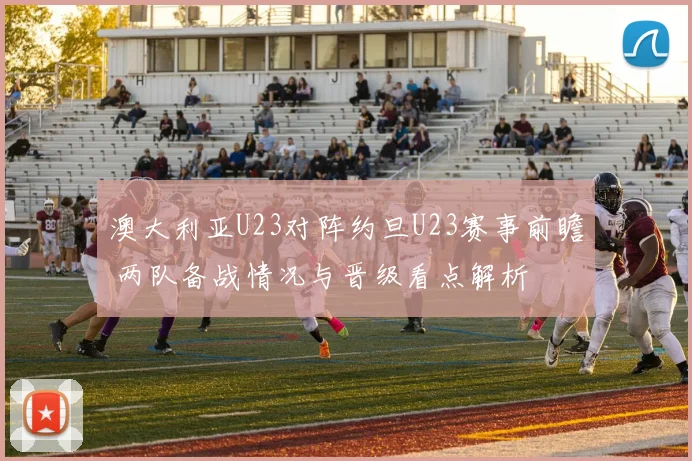 澳大利亚U23对阵约旦U23赛事前瞻 两队备战情况与晋级看点解析
