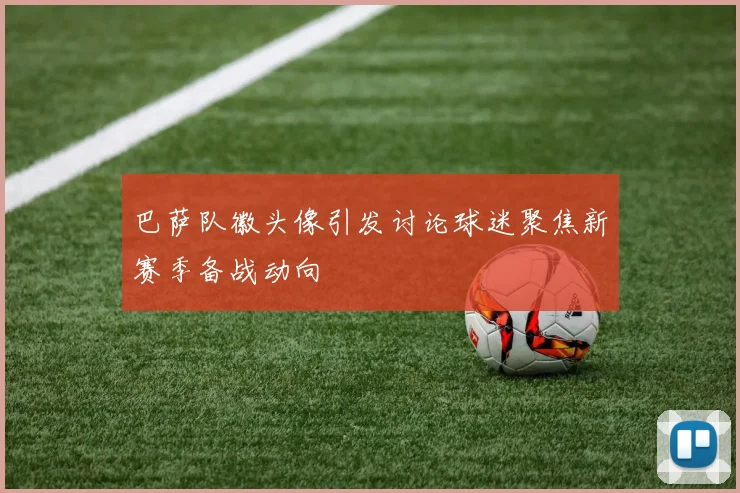 巴萨队徽头像引发讨论球迷聚焦新赛季备战动向