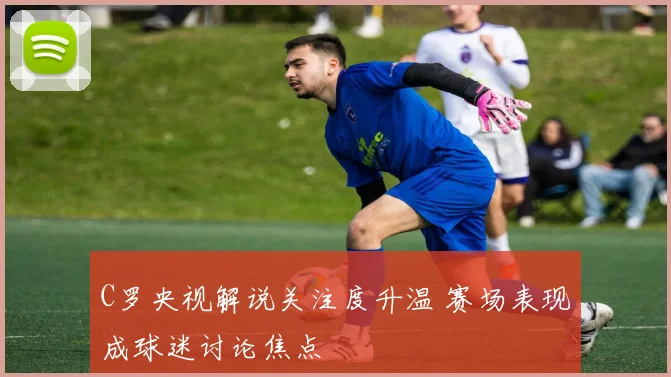 C罗央视解说关注度升温 赛场表现成球迷讨论焦点