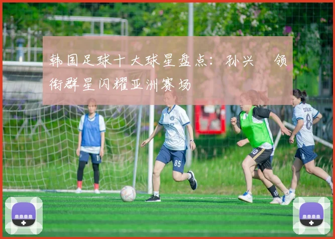 韩国足球十大球星盘点：孙兴慜领衔群星闪耀亚洲赛场