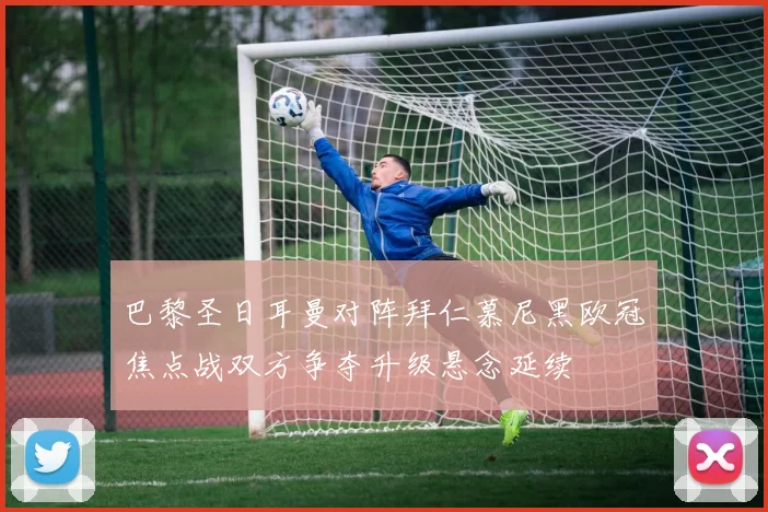 巴黎圣日耳曼对阵拜仁慕尼黑欧冠焦点战双方争夺升级悬念延续