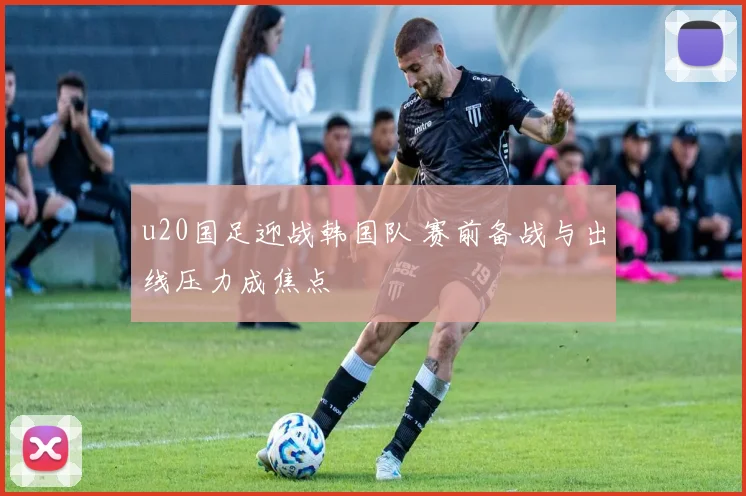 u20国足迎战韩国队 赛前备战与出线压力成焦点