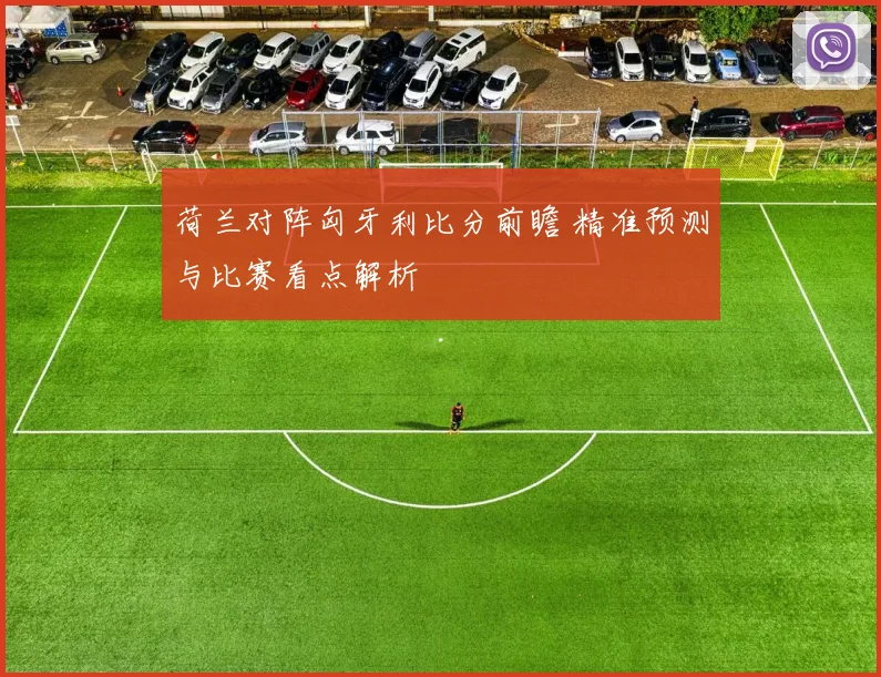 荷兰对阵匈牙利比分前瞻 精准预测与比赛看点解析