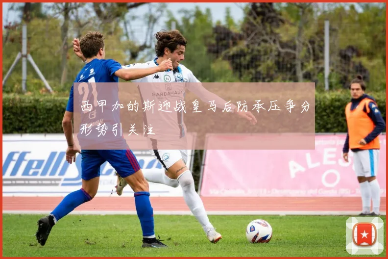 西甲加的斯迎战皇马后防承压争分形势引关注