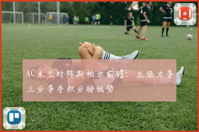 AC米兰对阵斯帕尔前瞻：主场力争三分争夺积分榜优势