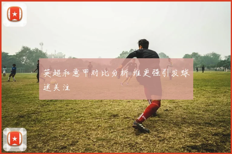 英超和意甲对比分析 谁更强引发球迷关注