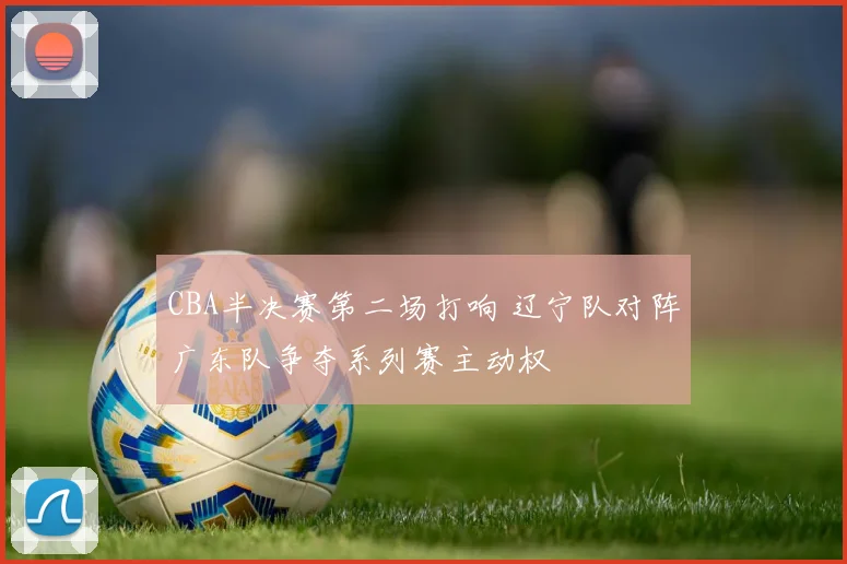 CBA半决赛第二场打响 辽宁队对阵广东队争夺系列赛主动权
