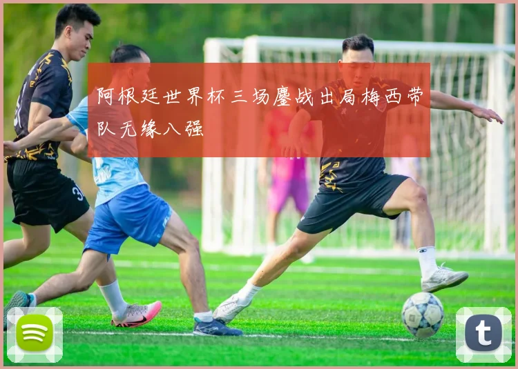 阿根廷世界杯三场鏖战出局梅西带队无缘八强