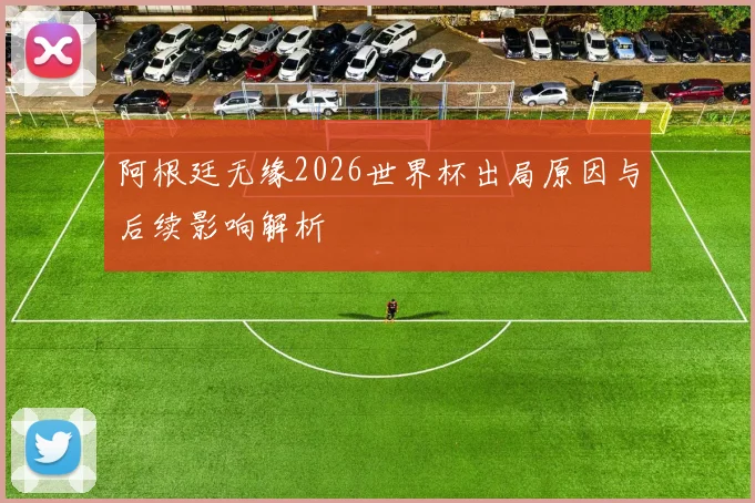 阿根廷无缘2026世界杯出局原因与后续影响解析
