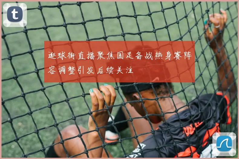 逛球街直播聚焦国足备战热身赛阵容调整引发后续关注