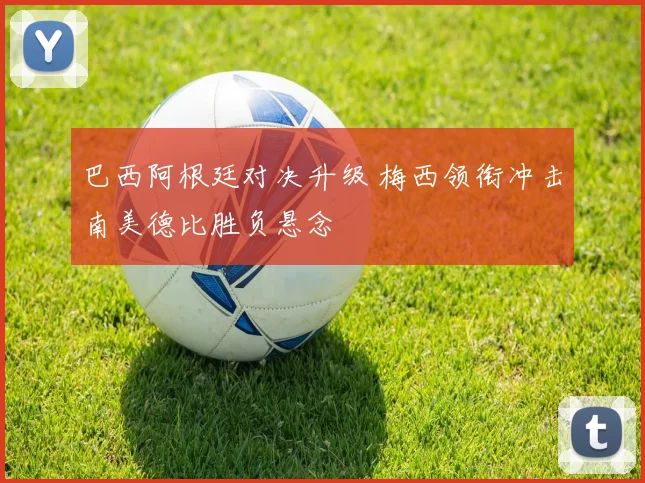 巴西阿根廷对决升级 梅西领衔冲击南美德比胜负悬念