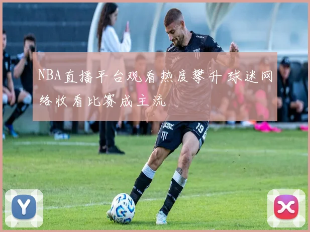 NBA直播平台观看热度攀升 球迷网络收看比赛成主流