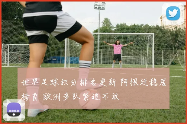 世界足球积分排名更新 阿根廷稳居榜首 欧洲多队紧追不放