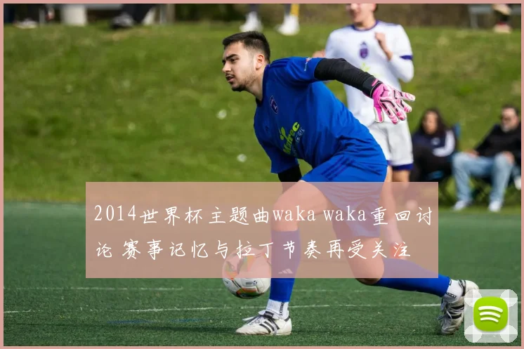 2014世界杯主题曲waka waka重回讨论 赛事记忆与拉丁节奏再受关注