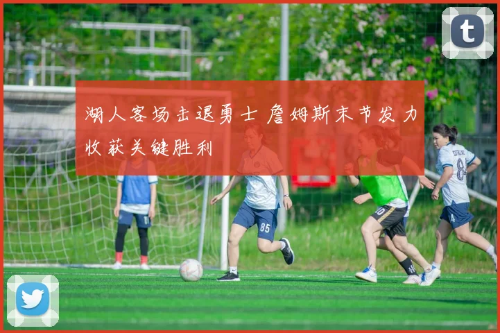 湖人客场击退勇士 詹姆斯末节发力收获关键胜利