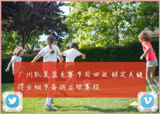 广州队复盘竞赛节目回放 锁定关键得分细节备战后续赛程