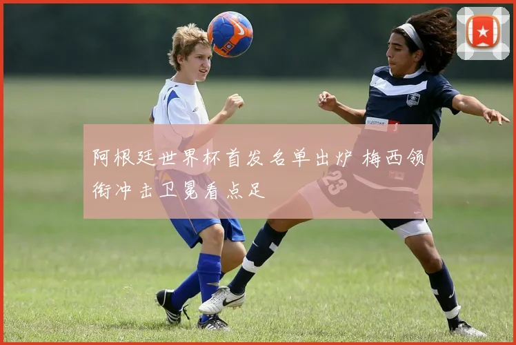 阿根廷世界杯首发名单出炉 梅西领衔冲击卫冕看点足