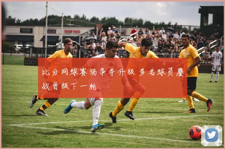 比分网球赛场争夺升级 多名球员鏖战晋级下一轮