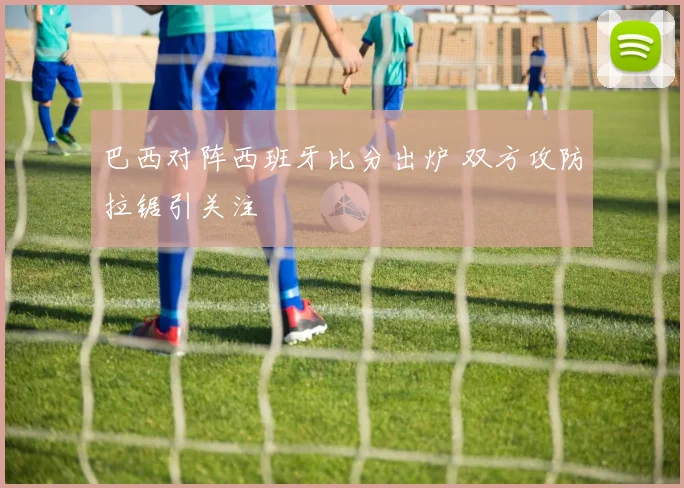巴西对阵西班牙比分出炉 双方攻防拉锯引关注