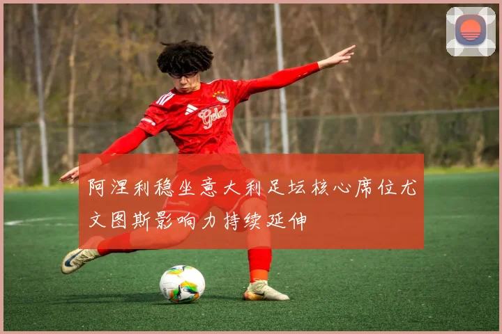 阿涅利稳坐意大利足坛核心席位尤文图斯影响力持续延伸