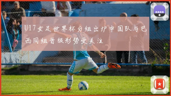U17女足世界杯分组出炉中国队与巴西同组晋级形势受关注